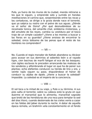 Pulo, ya fuera de los muros de la ciudad, manda retirarse a
los que le siguen, y emprende solo y sumido en hondas
meditaciones el camino que, serpenteando entre las rocas y
las cortaduras, se dirige a la gruta donde nace el torrente,
que ya salpica su rostro con el polvo de sus aguas. ¿Dónde
va el señor de Osira? ¿Por qué desnudándose de su
recamada túnica, del amarillo chal, emblema misterioso, y
del amuleto de los reyes, cambia su vestidura por el tosco
traje de un simple cazador? ¿Viene a los montes a buscar a
las fieras en su guarida? ¿Viene ansioso de encontrar la
soledad, único bálsamo de las penas que el resto de los
hombres no comprenden?
— VII —
No. Cuando el regio morador de Kattak abandona su Alcázar
para acosar en sus dominios al soberbio león o al rayado
tigre, cien bocinas de marfil fatigan el eco de los bosques;
cien ágiles esclavos le preceden arrancando las malezas de
los senderos y alfombrando el lugar en que ha de poner sus
plantas; ocho elefantes conducen su tienda de lino y oro, y
veinte rajás siguen su paso, disputándose el honor de
conducir su aljaba de ópalo. ¿Viene a buscar la soledad?
Imposible. La soledad es el imperio de la conciencia.
— VIII —
El sol toca a la mitad de su viaje, y Pulo a su término. A sus
pies salta el torrente; sobre su cabeza está la gruta en que
duerme el manantial que lo alimenta, manantial sagrado
que brotó de las hendiduras de una roca para templar la sed
del dios Visnú, cuando desterrado de los cielos venía a cazar
en las faldas del Jabwi durante la noche. A datar de aquella
época remota, un brahmín vela constantemente en el fondo
 