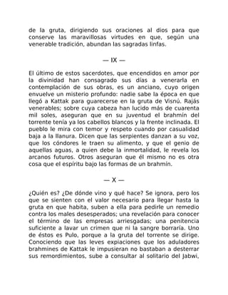 de la gruta, dirigiendo sus oraciones al dios para que
conserve las maravillosas virtudes en que, según una
venerable tradición, abundan las sagradas linfas.
— IX —
El último de estos sacerdotes, que encendidos en amor por
la divinidad han consagrado sus días a venerarla en
contemplación de sus obras, es un anciano, cuyo origen
envuelve un misterio profundo: nadie sabe la época en que
llegó a Kattak para guarecerse en la gruta de Visnú. Rajás
venerables; sobre cuya cabeza han lucido más de cuarenta
mil soles, aseguran que en su juventud el brahmín del
torrente tenía ya los cabellos blancos y la frente inclinada. El
pueblo le mira con temor y respeto cuando por casualidad
baja a la llanura. Dicen que las serpientes danzan a su voz,
que los cóndores le traen su alimento, y que el genio de
aquellas aguas, a quien debe la inmortalidad, le revela los
arcanos futuros. Otros aseguran que él mismo no es otra
cosa que el espíritu bajo las formas de un brahmín.
— X —
¿Quién es? ¿De dónde vino y qué hace? Se ignora, pero los
que se sienten con el valor necesario para llegar hasta la
gruta en que habita, suben a ella para pedirle un remedio
contra los males desesperados; una revelación para conocer
el término de las empresas arriesgadas; una penitencia
suficiente a lavar un crimen que ni la sangre borraría. Uno
de éstos es Pulo, porque a la gruta del torrente se dirige.
Conociendo que las leves expiaciones que los aduladores
brahmines de Kattak le impusieran no bastaban a desterrar
sus remordimientos, sube a consultar al solitario del Jabwi,
 