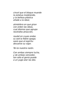 cincel que el bloque muerde
la estatua modelando,
y la belleza plástica
añade a la ideal,
atmósfera en que giran
con orden las ideas,
cual átomos que agrupa
recóndita atracción,
raudal en cuyas ondas
su sed la fiebre apaga;
oasis que al espíritu
devuelve su vigor.
Tal es nuestra razón.
Con ambas siempre lucha,
y de ambas vencedor,
tan sólo el genio puede
a un yugo atar las dos.
 