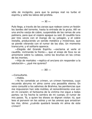 sólo de incógnito, para que la pompa real no turbe el
espíritu y selle los labios del profeta.
— XI —
Pulo llega, a través de las zarzas que rodean como un festón
los bordes del torrente, hasta la entrada de la gruta. Allí ve
una ancha vasija de cobre, suspendida de las ramas de una
palmera, para que el viajero apague su sed. El caudillo toca
por tres veces con el mango de su yatagán, y el cobre
restalla, produciendo un sonido metálico y misterioso, que
se pierde vibrando con el rumor de las olas. Un momento
transcurre; y el solitario aparece.
—Elegido del Grande Espíritu —exclama al verle el
caudillo, inclinando la frente—, que el enojo de Siva no se
amontone sobre tu cabeza, como las brumas en las cimas
de los montes.
—Hijo de mortales —replica el anciano sin responder a la
salutación—, ¿qué me quieres?
— XII —
—Consultarte.
—Habla.
—Yo he cometido un crimen, un crimen horroroso, cuyo
recuerdo abruma mi alma como una pesadilla eterna. En
vano consulté a los adivinos de Brahma; las penitencias que
me impusieron han sido inútiles; el remordimiento vive aún
en mi corazón; el fantasma de la víctima me sigue a todas
partes; se ha hecho la sombra de mi cuerpo, el rumor de
mis pasos. Tú, a quien los dioses se dignan visitar; tú, que
lees el porvenir en los astros y en las arenas que arrastran
los ríos, dime: ¿cuándo quedará lavada mi alma de este
crimen?
 