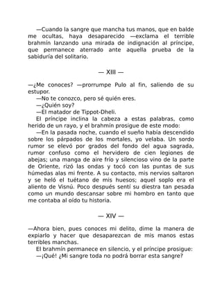 —Cuando la sangre que mancha tus manos, que en balde
me ocultas, haya desaparecido —exclama el terrible
brahmín lanzando una mirada de indignación al príncipe,
que permanece aterrado ante aquella prueba de la
sabiduría del solitario.
— XIII —
—¿Me conoces? —prorrumpe Pulo al fin, saliendo de su
estupor.
—No te conozco, pero sé quién eres.
—¿Quién soy?
—El matador de Tippot-Dheli.
El príncipe inclina la cabeza a estas palabras, como
herido de un rayo, y el brahmín prosigue de este modo:
—En la pasada noche, cuando el sueño había descendido
sobre los párpados de los mortales, yo velaba. Un sordo
rumor se elevó por grados del fondo del agua sagrada,
rumor confuso como el hervidero de cien legiones de
abejas; una manga de aire frío y silencioso vino de la parte
de Oriente, rizó las ondas y tocó con las puntas de sus
húmedas alas mi frente. A su contacto, mis nervios saltaron
y se heló el tuétano de mis huesos; aquel soplo era el
aliento de Visnú. Poco después sentí su diestra tan pesada
como un mundo descansar sobre mi hombro en tanto que
me contaba al oído tu historia.
— XIV —
—Ahora bien, pues conoces mi delito, dime la manera de
expiarlo y hacer que desaparezcan de mis manos estas
terribles manchas.
El brahmín permanece en silencio, y el príncipe prosigue:
—¡Qué! ¿Mi sangre toda no podrá borrar esta sangre?
 