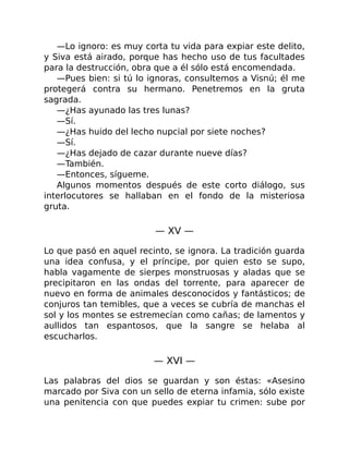 —Lo ignoro: es muy corta tu vida para expiar este delito,
y Siva está airado, porque has hecho uso de tus facultades
para la destrucción, obra que a él sólo está encomendada.
—Pues bien: si tú lo ignoras, consultemos a Visnú; él me
protegerá contra su hermano. Penetremos en la gruta
sagrada.
—¿Has ayunado las tres lunas?
—Sí.
—¿Has huido del lecho nupcial por siete noches?
—Sí.
—¿Has dejado de cazar durante nueve días?
—También.
—Entonces, sígueme.
Algunos momentos después de este corto diálogo, sus
interlocutores se hallaban en el fondo de la misteriosa
gruta.
— XV —
Lo que pasó en aquel recinto, se ignora. La tradición guarda
una idea confusa, y el príncipe, por quien esto se supo,
habla vagamente de sierpes monstruosas y aladas que se
precipitaron en las ondas del torrente, para aparecer de
nuevo en forma de animales desconocidos y fantásticos; de
conjuros tan temibles, que a veces se cubría de manchas el
sol y los montes se estremecían como cañas; de lamentos y
aullidos tan espantosos, que la sangre se helaba al
escucharlos.
— XVI —
Las palabras del dios se guardan y son éstas: «Asesino
marcado por Siva con un sello de eterna infamia, sólo existe
una penitencia con que puedes expiar tu crimen: sube por
 