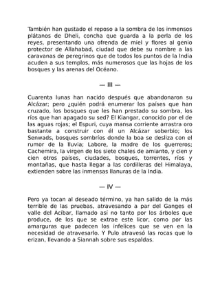También han gustado el reposo a la sombra de los inmensos
plátanos de Dheli, concha que guarda a la perla de los
reyes, presentando una ofrenda de miel y flores al genio
protector de Allahabad, ciudad que debe su nombre a las
caravanas de peregrinos que de todos los puntos de la India
acuden a sus templos, más numerosos que las hojas de los
bosques y las arenas del Océano.
— III —
Cuarenta lunas han nacido después que abandonaron su
Alcázar; pero ¿quién podrá enumerar los países que han
cruzado, los bosques que les han prestado su sombra, los
ríos que han apagado su sed? El Kiangar, conocido por el de
las aguas rojas; el Espuri, cuya mansa corriente arrastra oro
bastante a construir con él un Alcázar soberbio; los
Senwads, bosques sombríos donde la boa se desliza con el
rumor de la lluvia; Labore, la madre de los guerreros;
Cachemira, la virgen de los siete chales de amianto, y cien y
cien otros países, ciudades, bosques, torrentes, ríos y
montañas, que hasta llegar a las cordilleras del Himalaya,
extienden sobre las inmensas llanuras de la India.
— IV —
Pero ya tocan al deseado término, ya han salido de la más
terrible de las pruebas, atravesando a par del Ganges el
valle del Acíbar, llamado así no tanto por los árboles que
produce, de los que se extrae este licor, como por las
amarguras que padecen los infelices que se ven en la
necesidad de atravesarlo. Y Pulo atravesó las rocas que lo
erizan, llevando a Siannah sobre sus espaldas.
 