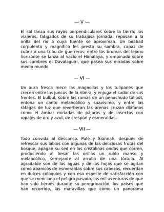 — V —
El sol lanza sus rayos perpendiculares sobre la tierra; los
viajeros, fatigados de su trabajosa jornada, reposan a la
orilla del río a cuya fuente se aproximan. Un boabad
corpulento y magnífico les presta su sombra, capaz de
cubrir a una tribu de guerreros; entre las brumas del lejano
horizonte se lanza al vacío el Himalaya, y empinado sobre
sus cumbres el Davalaguiri, que pasea sus miradas sobre
medio mundo.
— VI —
Un aura fresca mece las magnolias y los tulipanes que
crecen entre los juncos de la ribera, y enjuga el sudor de sus
frentes. El bulbul, sobre las ramas de un penachudo talipot,
entona un canto melancólico y suavísimo, y entre las
ráfagas de luz que reverberan las arenas cruzan diáfanos
como el ámbar miríadas de pájaros y de insectos con
ropajes de oro y azul, de crespón y esmeraldas.
— VII —
Todo convida al descanso. Pulo y Siannah, después de
refrescar sus labios con algunas de las deliciosas frutas del
bosque, apagan su sed en las cristalinas ondas que corren,
produciendo al besar las orillas un ruido manso y
melancólico, semejante al arrullo de una tórtola. Al
agradable son de las aguas y de las hojas que se agitan
como abanicos de esmeraldas sobre sus cabezas, recuerdan
en dulces coloquios y con esa especie de satisfacción con
que se menciona el peligro pasado, las mil aventuras de que
han sido héroes durante su peregrinación, los países que
han recorrido, las maravillas que como un panorama
 