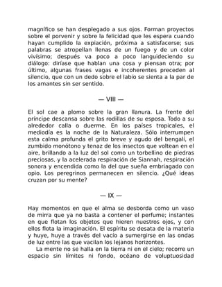 magnífico se han desplegado a sus ojos. Forman proyectos
sobre el porvenir y sobre la felicidad que les espera cuando
hayan cumplido la expiación, próxima a satisfacerse; sus
palabras se atropellan llenas de un fuego y de un color
vivísimo; después va poco a poco languideciendo su
diálogo: diríase que hablan una cosa y piensan otra; por
último, algunas frases vagas e incoherentes preceden al
silencio, que con un dedo sobre el labio se sienta a la par de
los amantes sin ser sentido.
— VIII —
El sol cae a plomo sobre la gran llanura. La frente del
príncipe descansa sobre las rodillas de su esposa. Todo a su
alrededor calla o duerme. En los países tropicales, el
mediodía es la noche de la Naturaleza. Sólo interrumpen
esta calma profunda el grito breve y agudo del bengalí, el
zumbido monótono y tenaz de los insectos que voltean en el
aire, brillando a la luz del sol como un torbellino de piedras
preciosas, y la acelerada respiración de Siannah, respiración
sonora y encendida como la del que sueña embriagado con
opio. Los peregrinos permanecen en silencio. ¿Qué ideas
cruzan por su mente?
— IX —
Hay momentos en que el alma se desborda como un vaso
de mirra que ya no basta a contener el perfume; instantes
en que flotan los objetos que hieren nuestros ojos, y con
ellos flota la imaginación. El espíritu se desata de la materia
y huye, huye a través del vacío a sumergirse en las ondas
de luz entre las que vacilan los lejanos horizontes.
La mente no se halla en la tierra ni en el cielo; recorre un
espacio sin límites ni fondo, océano de voluptuosidad
 