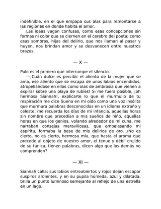 indefinible, en el que empapa sus alas para remontarse a
las regiones en donde habita el amor.
Las ideas vagan confusas, como esas concepciones sin
formas ni color que se ciernen en el cerebro del poeta; como
esas sombras, hijas del delirio, que nos llaman al pasar y
huyen, nos brindan amor y se desvanecen entre nuestros
brazos.
— X —
Pulo es el primero que interrumpe el silencio.
—¡Cuán dulce es percibir el aliento de la mujer que se
ama, ese aliento que se escapa de unos labios encendidos,
atropellándose en ellos como olas de ambrosía que vienen a
expirar sobre una playa de rubíes! Si me fuera posible, ¡oh
hermosa Siannah!, explicarte lo que el murmullo de tu
respiración me dice Suena en mi oído como una voz insólita
que murmura palabras desconocidas en un idioma extraño y
celeste; me recuerda los días de mi infancia, aquellas horas
sin nombre que precedían a mis sueños de niño, aquellas
horas en que los genios, volando alrededor de mi cuna, me
narraban consejas maravillosas, que embelesando mi
espíritu, formaba la base de mis delirios de oro. ¿No es
cierto, no es cierto, hermosa mía, que hasta el aroma que
precede al objeto de nuestro amor, el tenue y débil crujido
de su túnica, tienen palabras, dicen algo que los demás no
comprenden?
— XI —
Siannah calla; sus labios entreabiertos y rojos dejan escapar
suspiros ardientes, y en su pupila húmeda, azul y dilatada,
brilla un punto luminoso semejante al reflejo de una estrella
en un lago.
 