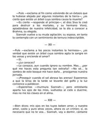 —Pulo —exclama al fin como volviendo de un éxtasis que
la hubiese alejado por algunos instantes de la tierra—, ¿es
cierto que existe un árbol cuya sombra causa la muerte?
—Es cierto —responde el príncipe—; el dios Siva lo creó
para destruir a los mortales, y su hermano Visnú,
apiadándose de nuestra infelicidad, se lo dio a conocer a
Brahma, su elegido.
Siannah vuelve a su muda agitación; su esposo, en tanto
la contempla con un sentimiento de ternura indescriptible.
— XII —
—Pulo —exclama a los pocos instantes la hermosa—, ¿es
verdad que existe un árbol cuya sombra agita la sangre en
las venas y enciende el amor?
—Sí.
—¿Lo conoces?
—Lo conozco, aun cuando ignoro su nombre. Mas… ¿por
qué me haces esta pregunta tan extraña? —No sé… la
sombra de este bosque me hace daño… prosigamos nuestra
jornada.
—¡Proseguir cuando el sol abrasa las arenas! Esperemos
a que la brisa de la tarde se levante del golfo y la luz
comience a palidecer.
—Esperemos —murmura Siannah—; pero entretanto
aparta tus ojos de los míos, vuélvelos al cielo o duerme,
mas no me los claves en el alma.
— XIII —
—Bien dices; mis ojos en los tuyos beben amor, y nuestro
amor, casto y puro otras veces, ahora es un crimen; sí, es
necesario que no te vea… Siannah, voy a dormir, cántame
 