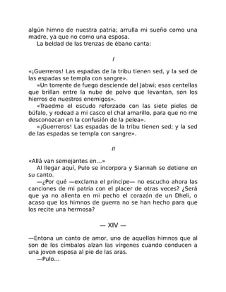 algún himno de nuestra patria; arrulla mi sueño como una
madre, ya que no como una esposa.
La beldad de las trenzas de ébano canta:
I
«¡Guerreros! Las espadas de la tribu tienen sed, y la sed de
las espadas se templa con sangre».
«Un torrente de fuego desciende del Jabwi; esas centellas
que brillan entre la nube de polvo que levantan, son los
hierros de nuestros enemigos».
«Traedme el escudo reforzado con las siete pieles de
búfalo, y rodead a mi casco el chal amarillo, para que no me
desconozcan en la confusión de la pelea».
«¡Guerreros! Las espadas de la tribu tienen sed; y la sed
de las espadas se templa con sangre».
II
«Allá van semejantes en…»
Al llegar aquí, Pulo se incorpora y Siannah se detiene en
su canto.
—¿Por qué —exclama el príncipe— no escucho ahora las
canciones de mi patria con el placer de otras veces? ¿Será
que ya no alienta en mi pecho el corazón de un Dheli, o
acaso que los himnos de guerra no se han hecho para que
los recite una hermosa?
— XIV —
—Entona un canto de amor, uno de aquellos himnos que al
son de los címbalos alzan las vírgenes cuando conducen a
una joven esposa al pie de las aras.
—Pulo…
 