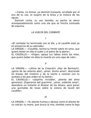 —Canta, no temas; yo dormiré tranquilo, arrullado por el
eco de tu voz, el suspiro de la brisa y la música de las
aguas.
Siannah canta, su voz tiembla, su pecho se eleva
acompasadamente como una ola que se hincha coronada
de espuma.
LA VUELTA DEL COMBATE
I
«El combate ha terminado con el día, y el caudillo está ya
en presencia de su adorada».
LA VIRGEN.— «Caudillo, reclina tu frente sobre mi seno, que
quiero beber en ella el sudor y el polvo de la gloria».
EL CAUDILLO.— «Virgen, apoya tus labios entre los míos,
que quiero beber en ellos la muerte en una copa de rubí».
II
LA VIRGEN.— «¡Alma de la Creación! ¡Hijo de Bermach!,
¡genio de las setenta alas!, ¡amor, divino amor!, desciende
en brazos del misterio y de la noche a coronar con tu
aureola a los que arden en tu llama».
EL CAUDILLO.— «¡Espíritu invisible!, ¡aliento del alma
generosa! ¡Esperanza del guerrero!, ¡amor, ardiente amor!,
abandona un instante el Alcázar de los dioses, para poner
una guirnalda de rosas sobre la corona de laurel del
caudillo».
III
LA VIRGEN.— «Tu aliento humea y abrasa como el aliento de
un volcán; tu mano, que busca la mía, tiembla como la hoja
 