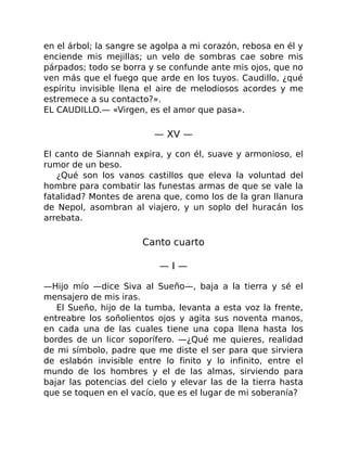 en el árbol; la sangre se agolpa a mi corazón, rebosa en él y
enciende mis mejillas; un velo de sombras cae sobre mis
párpados; todo se borra y se confunde ante mis ojos, que no
ven más que el fuego que arde en los tuyos. Caudillo, ¿qué
espíritu invisible llena el aire de melodiosos acordes y me
estremece a su contacto?».
EL CAUDILLO.— «Virgen, es el amor que pasa».
— XV —
El canto de Siannah expira, y con él, suave y armonioso, el
rumor de un beso.
¿Qué son los vanos castillos que eleva la voluntad del
hombre para combatir las funestas armas de que se vale la
fatalidad? Montes de arena que, como los de la gran llanura
de Nepol, asombran al viajero, y un soplo del huracán los
arrebata.
Canto cuarto
— I —
—Hijo mío —dice Siva al Sueño—, baja a la tierra y sé el
mensajero de mis iras.
El Sueño, hijo de la tumba, levanta a esta voz la frente,
entreabre los soñolientos ojos y agita sus noventa manos,
en cada una de las cuales tiene una copa llena hasta los
bordes de un licor soporífero. —¿Qué me quieres, realidad
de mi símbolo, padre que me diste el ser para que sirviera
de eslabón invisible entre lo finito y lo infinito, entre el
mundo de los hombres y el de las almas, sirviendo para
bajar las potencias del cielo y elevar las de la tierra hasta
que se toquen en el vacío, que es el lugar de mi soberanía?
 