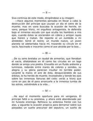 — II —
Siva continúa de este modo, dirigiéndose a su imagen:
—Hace algunos momentos pensaba en llevar a cabo la
destrucción del príncipe que usurpó un día el cetro de la
muerte; mas en vano buscaba la ocasión de herirle, en
vano, porque Visnú, mi orgulloso antagonista, le defendía
bajo el inmenso escudo con que oculta los hombres a mis
ojos, cuando éstos se encienden en cólera y arrojan rayos
que hieren y matan. De repente oí un zumbido a mi
alrededor; torné el rostro; un mundo nuevo, un joven
planeta se adelantaba hacia mí, trazando su círculo en el
vacío, fascinado e inocente como el ave atraída por la boa…
— III —
…De su seno brotaba un raudal de armonías, que llenaban
el vacío, dilatándose en él como los círculos en un lago
donde se arroja una piedra. Envuelto en un fluido ardiente y
luminoso, rodando entre mares de colores y sonidos, su
alegría y su gloria parecían insultar mi terrible poder.
Levanté la mano; el aire de ésta, desquiciándolo de sus
órbitas, lo ha herido de muerte. Incorpórate y tiende los ojos
sobre las inmensas llanuras del cielo: verás a Visnú que
corre en pos de él para arrancarle a la inmensa tumba de
los astros, volviéndole a la vida…
— IV —
…He aquí el momento oportuno para mi venganza. El
príncipe faltó a su promesa, y ahora está abandonado por
mi funesto enemigo. Refresca su ardorosa frente con tus
alas, y aguarda la ocasión propicia para derramar sobre sus
párpados un sueño precursor del sepulcro, un sueño de
 