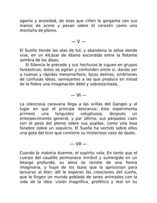 agonía y ansiedad, de esos que ciñen la garganta con sus
manos de acero y pesan sobre el corazón como una
montaña de plomo.
— V —
El Sueño tiende las alas de tul, y abandona la selva donde
vive, en un Alcázar de ébano escondido entre la flotante
sombra de los áloes.
El Silencio le precede y sus hechuras le siguen en grupos
fantásticos; éstos se agitan y confunden entre sí, dando ser
a nuevas y rápidas metamorfosis, locos delirios, embriones
de confusas ideas, semejantes a las que produce en mitad
de la fiebre una imaginación débil y sobreexcitada.
— VI —
La silenciosa caravana llega a las orillas del Ganges y al
lugar en que el príncipe descansa; éste experimenta
primero una languidez voluptuosa, después un
entorpecimiento general, y por último, sus párpados caen
con el peso del plomo sobre sus pupilas, como una losa
fúnebre sobre un sepulcro. El Sueño ha vertido sobre ellos
una gota del licor que contiene su misterioso vaso de ópalo.
— VII —
Cuando la materia duerme, el espíritu vela. En tanto que el
cuerpo del caudillo permanece inmóvil y sumergido en un
letargo profundo, su alma se reviste de una forma
imaginaria, y huye de los lazos que la aprisionan para
lanzarse al éter; allí le esperan las creaciones del sueño,
que le fingen un mundo poblado de seres animados con la
vida de la idea: visión magnífica, profética y real en su
 