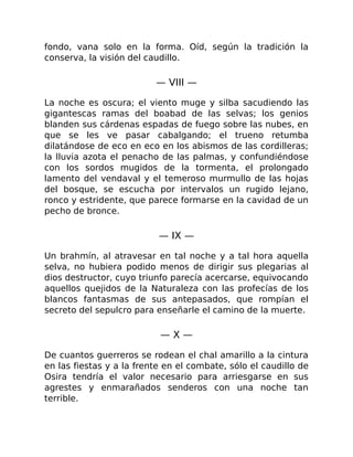 fondo, vana solo en la forma. Oíd, según la tradición la
conserva, la visión del caudillo.
— VIII —
La noche es oscura; el viento muge y silba sacudiendo las
gigantescas ramas del boabad de las selvas; los genios
blanden sus cárdenas espadas de fuego sobre las nubes, en
que se les ve pasar cabalgando; el trueno retumba
dilatándose de eco en eco en los abismos de las cordilleras;
la lluvia azota el penacho de las palmas, y confundiéndose
con los sordos mugidos de la tormenta, el prolongado
lamento del vendaval y el temeroso murmullo de las hojas
del bosque, se escucha por intervalos un rugido lejano,
ronco y estridente, que parece formarse en la cavidad de un
pecho de bronce.
— IX —
Un brahmín, al atravesar en tal noche y a tal hora aquella
selva, no hubiera podido menos de dirigir sus plegarias al
dios destructor, cuyo triunfo parecía acercarse, equivocando
aquellos quejidos de la Naturaleza con las profecías de los
blancos fantasmas de sus antepasados, que rompían el
secreto del sepulcro para enseñarle el camino de la muerte.
— X —
De cuantos guerreros se rodean el chal amarillo a la cintura
en las fiestas y a la frente en el combate, sólo el caudillo de
Osira tendría el valor necesario para arriesgarse en sus
agrestes y enmarañados senderos con una noche tan
terrible.
 