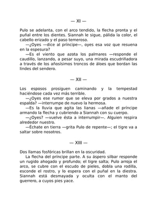 — XI —
Pulo se adelanta, con el arco tendido, la flecha pronta y el
puñal entre los dientes. Siannah le sigue, pálida la color, el
cabello erizado y el paso temeroso.
—¿Oyes —dice al príncipe—, oyes esa voz que resuena
en la espesura?
—Es el viento que azota los palmares —responde el
caudillo, lanzando, a pesar suyo, una mirada escudriñadora
a través de los añosísimos troncos de áloes que bordan las
lindes del sendero.
— XII —
Los esposos prosiguen caminando y la tempestad
haciéndose cada vez más terrible.
—¿Oyes ese rumor que se eleva por grados a nuestra
espalda? —interrumpe de nuevo la hermosa.
—Es la lluvia que agita las lianas —añade el príncipe
armando la flecha y cubriendo a Siannah con su cuerpo.
—¿Oyes? —vuelve ésta a interrumpir—. Alguien respira
alrededor nuestro.
—Échate en tierra —grita Pulo de repente—; el tigre va a
saltar sobre nosotros.
— XIII —
Dos llamas fosfóricas brillan en la oscuridad.
La flecha del príncipe parte. A su áspero silbar responde
un rugido ahogado y profundo; el tigre salta; Pulo arroja el
arco, se cubre con el escudo de pieles, dobla una rodilla,
esconde el rostro, y lo espera con el puñal en la diestra.
Siannah está desmayada y oculta con el manto del
guerrero, a cuyos pies yace.
 