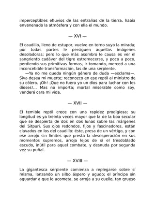 imperceptibles efluvios de las entrañas de la tierra, había
envenenado la atmósfera y con ella el mundo.
— XVI —
El caudillo, lleno de estupor, vuelve en torno suyo la mirada;
por todas partes le persiguen aquellas imágenes
desoladoras; pero lo que más asombro le causa es ver el
sangriento cadáver del tigre estremecerse, y poco a poco,
perdiendo sus primitivas formas, ir tomando, merced a una
inconcebible transformación, las de una serpiente.
—Ya no me queda ningún género de duda —exclama—.
Siva desea mi muerte; reconozco en ese reptil al ministro de
su cólera. ¡Oh! ¡Que no fuera yo un dios para luchar con los
dioses!… Mas no importa; mortal miserable como soy,
venderé cara mi vida.
— XVII —
El temible reptil crece con una rapidez prodigiosa; su
longitud es ya treinta veces mayor que la de la boa secular
que se despierta de dos en dos lunas sobre las márgenes
del Sitpuri. Sus ojos redondos, fijos y fascinadores, están
clavados en los del caudillo: éste, presa de un vértigo, y con
ese arrojo sin límites que presta la desesperación en sus
momentos supremos, arroja lejos de sí el tresdoblado
escudo, inútil para aquel combate, y desnuda por segunda
vez su puñal.
— XVIII —
La gigantesca serpiente comienza a replegarse sobre sí
misma, lanzando un silbo áspero y agudo; el príncipe sin
aguardar a que le acometa, se arroja a su cuello, tan grueso
 