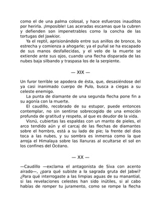 como el de una palma colosal, y hace esfuerzos inauditos
por herirla. ¡Imposible! Las aceradas escamas que la cubren
y defienden son impenetrables como la concha de las
tortugas del Jawkior.
Ya el reptil, aprisionándolo entre sus anillos de bronce, lo
estrecha y comienza a ahogarle; ya el puñal se ha escapado
de sus manos desfallecidas, y el velo de la muerte se
extiende ante sus ojos, cuando una flecha disparada de las
nubes baja silbando y traspasa los de la serpiente.
— XIX —
Un furor terrible se apodera de ésta, que, desasiéndose del
ya casi inanimado cuerpo de Pulo, busca a ciegas a su
celeste enemigo.
La punta de diamante de una segunda flecha pone fin a
su agonía con la muerte.
El caudillo, recobrado de su estupor, puede entonces
contemplar, no sin sentirse sobrecogido de una emoción
profunda de gratitud y respeto, al que es deudor de la vida.
Visnú, cubiertas las espaldas con un manto de pieles, el
arco tendido aún y el carcaj de las flechas de diamantes
sobre el hombro, está a su lado de pie; la frente del dios
toca a las nubes, y su sombra es inmensa como la que
arroja el Himalaya sobre las llanuras al ocultarse el sol en
los confines del Océano.
— XX —
—Caudillo —exclama el antagonista de Siva con acento
airado—, ¿para qué subiste a la sagrada gruta del Jabwi?
¿Para qué interrogaste a las limpias aguas de su manantial,
si las revelaciones celestes han sido inútiles, si al cabo
habías de romper tu juramento, como se rompe la flecha
 