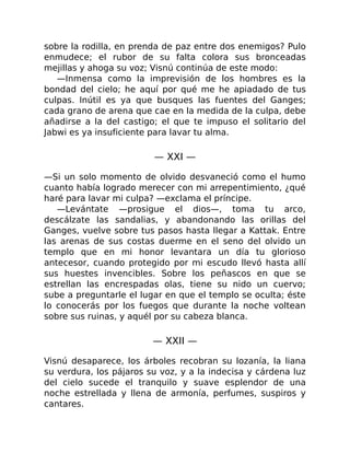sobre la rodilla, en prenda de paz entre dos enemigos? Pulo
enmudece; el rubor de su falta colora sus bronceadas
mejillas y ahoga su voz; Visnú continúa de este modo:
—Inmensa como la imprevisión de los hombres es la
bondad del cielo; he aquí por qué me he apiadado de tus
culpas. Inútil es ya que busques las fuentes del Ganges;
cada grano de arena que cae en la medida de la culpa, debe
añadirse a la del castigo; el que te impuso el solitario del
Jabwi es ya insuficiente para lavar tu alma.
— XXI —
—Si un solo momento de olvido desvaneció como el humo
cuanto había logrado merecer con mi arrepentimiento, ¿qué
haré para lavar mi culpa? —exclama el príncipe.
—Levántate —prosigue el dios—, toma tu arco,
descálzate las sandalias, y abandonando las orillas del
Ganges, vuelve sobre tus pasos hasta llegar a Kattak. Entre
las arenas de sus costas duerme en el seno del olvido un
templo que en mi honor levantara un día tu glorioso
antecesor, cuando protegido por mi escudo llevó hasta allí
sus huestes invencibles. Sobre los peñascos en que se
estrellan las encrespadas olas, tiene su nido un cuervo;
sube a preguntarle el lugar en que el templo se oculta; éste
lo conocerás por los fuegos que durante la noche voltean
sobre sus ruinas, y aquél por su cabeza blanca.
— XXII —
Visnú desaparece, los árboles recobran su lozanía, la liana
su verdura, los pájaros su voz, y a la indecisa y cárdena luz
del cielo sucede el tranquilo y suave esplendor de una
noche estrellada y llena de armonía, perfumes, suspiros y
cantares.
 