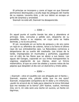 El príncipe se incorpora y corre al lugar en que Siannah
permanece desmayada y oculta bajo los pliegues del manto
de su esposo. Levanta éste, y de sus labios se escapa un
grito de sorpresa y ansiedad.
Siannah no está allí; Siannah ha desaparecido.
………………………………………………………………………
— XXIII —
En aquel punto el sueño tiende las alas y abandona al
príncipe; éste, convulso y pálido aún, despierta de su
pesadilla, busca a su esposa, en cuyo seno se había
dormido, y no la encuentra.
El sol, recostado en un lecho de púrpura y de oro como
un rajá en su alfombra de colores, lanza a la tierra el último
rayo de sus entreabiertos ojos. La Naturaleza comienza a
despertarse de su sueño del mediodía. Las brisas de la
tarde, impregnadas en murmullos y perfumes, juguetean
con el cáliz de las flores que se abren a sus besos. Las
aguas del Ganges, copiando en sus linfas transparentes la
vigorosa vegetación de sus riberas, alzan un himno
melancólico, al que se unen las aladas y suaves notas de los
pájaros que despiden al día con un dulcísimo y triste adiós.
— XXIV —
—Siannah —dice el caudillo con voz ahogada por el llanto—.
Siannah, esposa mía, ¿dónde estás que no me oyes?
Siannah, inseparable compañera de mi dolor y mi infortunio,
¿quién te arrancó de mi lado para robarme la única felicidad
que me restaba en la tierra? ¡Oh! Vuelve, vuelve, hermosa
mía; sin ti, mi vida será una noche sin aurora, un llanto sin
lágrimas.
 