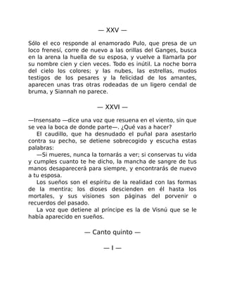 — XXV —
Sólo el eco responde al enamorado Pulo, que presa de un
loco frenesí, corre de nuevo a las orillas del Ganges, busca
en la arena la huella de su esposa, y vuelve a llamarla por
su nombre cien y cien veces. Todo es inútil. La noche borra
del cielo los colores; y las nubes, las estrellas, mudos
testigos de los pesares y la felicidad de los amantes,
aparecen unas tras otras rodeadas de un ligero cendal de
bruma, y Siannah no parece.
— XXVI —
—Insensato —dice una voz que resuena en el viento, sin que
se vea la boca de donde parte—. ¿Qué vas a hacer?
El caudillo, que ha desnudado el puñal para asestarlo
contra su pecho, se detiene sobrecogido y escucha estas
palabras:
—Si mueres, nunca la tornarás a ver; si conservas tu vida
y cumples cuanto te he dicho, la mancha de sangre de tus
manos desaparecerá para siempre, y encontrarás de nuevo
a tu esposa.
Los sueños son el espíritu de la realidad con las formas
de la mentira; los dioses descienden en él hasta los
mortales, y sus visiones son páginas del porvenir o
recuerdos del pasado.
La voz que detiene al príncipe es la de Visnú que se le
había aparecido en sueños.
— Canto quinto —
— I —
 