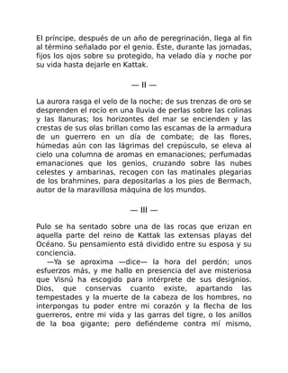 El príncipe, después de un año de peregrinación, llega al fin
al término señalado por el genio. Éste, durante las jornadas,
fijos los ojos sobre su protegido, ha velado día y noche por
su vida hasta dejarle en Kattak.
— II —
La aurora rasga el velo de la noche; de sus trenzas de oro se
desprenden el rocío en una lluvia de perlas sobre las colinas
y las llanuras; los horizontes del mar se encienden y las
crestas de sus olas brillan como las escamas de la armadura
de un guerrero en un día de combate; de las flores,
húmedas aún con las lágrimas del crepúsculo, se eleva al
cielo una columna de aromas en emanaciones; perfumadas
emanaciones que los genios, cruzando sobre las nubes
celestes y ambarinas, recogen con las matinales plegarias
de los brahmines, para depositarlas a los pies de Bermach,
autor de la maravillosa máquina de los mundos.
— III —
Pulo se ha sentado sobre una de las rocas que erizan en
aquella parte del reino de Kattak las extensas playas del
Océano. Su pensamiento está dividido entre su esposa y su
conciencia.
—Ya se aproxima —dice— la hora del perdón; unos
esfuerzos más, y me hallo en presencia del ave misteriosa
que Visnú ha escogido para intérprete de sus designios.
Dios, que conservas cuanto existe, apartando las
tempestades y la muerte de la cabeza de los hombres, no
interpongas tu poder entre mi corazón y la flecha de los
guerreros, entre mi vida y las garras del tigre, o los anillos
de la boa gigante; pero defiéndeme contra mí mismo,
 