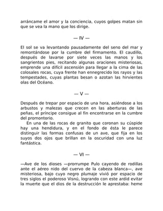 arráncame el amor y la conciencia, cuyos golpes matan sin
que se vea la mano que los dirige.
— IV —
El sol se va levantando pausadamente del seno del mar y
remontándose por la cumbre del firmamento. El caudillo,
después de lavarse por siete veces las manos y los
sangrientos pies, recitando algunas oraciones misteriosas,
emprende una difícil ascensión para llegar a la cima de las
colosales rocas, cuya frente han ennegrecido los rayos y las
tempestades, cuyas plantas besan o azotan las hirvientes
olas del Océano.
— V —
Después de trepar por espacio de una hora, asiéndose a los
arbustos y malezas que crecen en las aberturas de las
peñas, el príncipe consigue al fin encontrarse en la cumbre
del promontorio.
En una de las rocas de granito que coronan su cúspide
hay una hendidura, y en el fondo de ésta le parece
distinguir las formas confusas de un ave, que fija en los
suyos dos ojos que brillan en la oscuridad con una luz
fantástica.
— VI —
—Ave de los dioses —prorrumpe Pulo cayendo de rodillas
ante el aéreo nido del cuervo de la cabeza blanca—, ave
misteriosa, bajo cuyo negro plumaje vivió por espacio de
tres siglos el poderoso Visnú, logrando con este ardid evitar
la muerte que el dios de la destrucción le aprestaba: heme
 