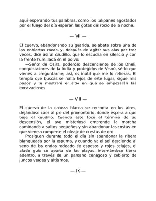 aquí esperando tus palabras, como los tulipanes agostados
por el fuego del día esperan las gotas del rocío de la noche.
— VII —
El cuervo, abandonando su guarida, se abate sobre una de
las enhiestas rocas, y, después de agitar sus alas por tres
veces, dice así al caudillo, que lo escucha en silencio y con
la frente humillada en el polvo:
—Señor de Osira, poderoso descendiente de los Dheli,
conquistadores de la India y protegidos de Visnú, sé lo que
vienes a preguntarme; así, es inútil que me lo refieras. El
templo que buscas se halla lejos de este lugar; sigue mis
pasos y te mostraré el sitio en que se empezarán las
excavaciones.
— VIII —
El cuervo de la cabeza blanca se remonta en los aires,
dejándose caer al pie del promontorio, donde espera a que
baje el caudillo. Cuando éste toca al término de su
descensión, el ave misteriosa emprende la marcha
caminando a saltos pequeños y sin abandonar las costas en
que viene a romperse el oleaje de crestas de oro.
Prosiguen durante todo el día sin abandonar la ribera
blanqueada por la espuma, y cuando ya el sol desciende al
seno de las ondas rodeado de espesos y rojos celajes, el
alado guía se aparta de las playas, internándose tierra
adentro, a través de un pantano cenagoso y cubierto de
juncos verdes y altísimos.
— IX —
 