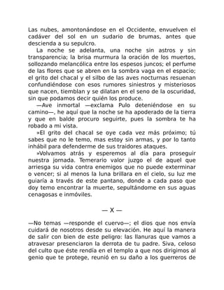 Las nubes, amontonándose en el Occidente, envuelven el
cadáver del sol en un sudario de brumas, antes que
descienda a su sepulcro.
La noche se adelanta, una noche sin astros y sin
transparencia; la brisa murmura la oración de los muertos,
sollozando melancólica entre los espesos juncos; el perfume
de las flores que se abren en la sombra vaga en el espacio;
el grito del chacal y el silbo de las aves nocturnas resuenan
confundiéndose con esos rumores siniestros y misteriosos
que nacen, tiemblan y se dilatan en el seno de la oscuridad,
sin que podamos decir quién los produce.
—Ave inmortal —exclama Pulo deteniéndose en su
camino—, he aquí que la noche se ha apoderado de la tierra
y que en balde procuro seguirte, pues la sombra te ha
robado a mi vista.
»El grito del chacal se oye cada vez más próximo; tú
sabes que no le temo, mas estoy sin armas, y por lo tanto
inhábil para defenderme de sus traidores ataques.
»Volvamos atrás y esperemos al día para proseguir
nuestra jornada. Temerario valor juzgo el de aquel que
arriesga su vida contra enemigos que no puede exterminar
o vencer; si al menos la luna brillara en el cielo, su luz me
guiaría a través de este pantano, donde a cada paso que
doy temo encontrar la muerte, sepultándome en sus aguas
cenagosas e inmóviles.
— X —
—No temas —responde el cuervo—; el dios que nos envía
cuidará de nosotros desde su elevación. He aquí la manera
de salir con bien de este peligro: las llanuras que vamos a
atravesar presenciaron la derrota de tu padre. Siva, celoso
del culto que éste rendía en el templo a que nos dirigimos al
genio que te protege, reunió en su daño a los guerreros de
 