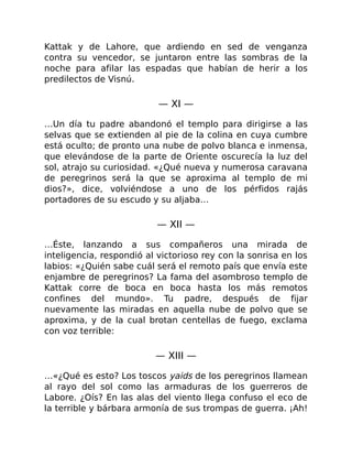 Kattak y de Lahore, que ardiendo en sed de venganza
contra su vencedor, se juntaron entre las sombras de la
noche para afilar las espadas que habían de herir a los
predilectos de Visnú.
— XI —
…Un día tu padre abandonó el templo para dirigirse a las
selvas que se extienden al pie de la colina en cuya cumbre
está oculto; de pronto una nube de polvo blanca e inmensa,
que elevándose de la parte de Oriente oscurecía la luz del
sol, atrajo su curiosidad. «¿Qué nueva y numerosa caravana
de peregrinos será la que se aproxima al templo de mi
dios?», dice, volviéndose a uno de los pérfidos rajás
portadores de su escudo y su aljaba…
— XII —
…Éste, lanzando a sus compañeros una mirada de
inteligencia, respondió al victorioso rey con la sonrisa en los
labios: «¿Quién sabe cuál será el remoto país que envía este
enjambre de peregrinos? La fama del asombroso templo de
Kattak corre de boca en boca hasta los más remotos
confines del mundo». Tu padre, después de fijar
nuevamente las miradas en aquella nube de polvo que se
aproxima, y de la cual brotan centellas de fuego, exclama
con voz terrible:
— XIII —
…«¿Qué es esto? Los toscos yaids de los peregrinos llamean
al rayo del sol como las armaduras de los guerreros de
Labore. ¿Oís? En las alas del viento llega confuso el eco de
la terrible y bárbara armonía de sus trompas de guerra. ¡Ah!
 