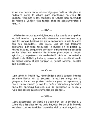 Ya no me queda duda; el enemigo que hallé a mis pies se
endereza como la víbora para morderme en ellos. No
importa; veremos si los caudillos de Lahore han aprendido
de nuevo a vencer, tras tantos años de acostumbrarse a
huir…».
— XIV —
…«Valientes —prosigue dirigiéndose a los que le acompañan
—, dadme el arco y el escudo, desnudad vuestros aceros, y
que las roncas bocinas de plata convoquen a mis huestes
con sus bramidos». Eldi Salek, uno de sus traidores
capitanes, por toda respuesta le hunde en el pecho su
misma espada, de que era portador, y blandiéndola después
en los aires en ademán de triunfo prorrumpe a voces:
«¡Ánimo, compañeros de esclavitud! ¡Ánimo, domeñados
ejércitos de Kattak y Lahore, desvanecidos un día al soplo
del tirano como al del huracán el humo! ¡Ánimo; nuestro
país es libre!…».
— XV —
…En tanto, el infeliz rey, revolcándose en su sangre, intenta
en vano llamar en su socorro; la voz se ahoga en su
garganta; hace una postrer tentativa para incorporarse, y
cae a tierra muerto y con los puños crispados y tendidos
hacia las bárbaras huestes, que se adelantan al bélico y
rudo compás de sus instrumentos de bronce…
— XVI —
…Los sacerdotes de Visnú se aperciben de la sorpresa, y
subiendo a las altas torres de la Pagoda, llenan el ámbito de
los aires con los terribles bramidos del caracol sagrado, al
 