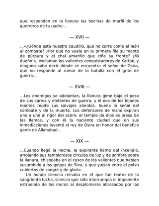 que responden en la llanura las bocinas de marfil de los
guerreros de tu padre…
— XVII —
…«¿Dónde está nuestro caudillo, que no corre como el león
al combate? ¿Por qué no vuela en la primera fila su manto
de púrpura y el chal amarillo que ciñe su frente? ¡Mi
dueño!», exclaman los valientes conquistadores de Kattak, y
ninguno sabe decir dónde se encuentra el señor de Osira,
que no responde al rumor de la batalla con el grito de
guerra…
— XVIII —
…Los enemigos se adelantan, la llanura gime bajo el peso
de sus carros y elefantes de guerra, y el eco de los lejanos
montes repite sus salvajes alaridos. Suena la señal del
combate y de la muerte. Los defensores de Visnú expiran
uno a uno al rigor del acero; el templo de dios es presa de
las llamas, y con él la naciente ciudad que en sus
inmediaciones levantó el rey de Osira en honor del benéfico
genio de Allahabad…
— XIX —
…Cuando llegó la noche, la expirante llama del incendio,
arrojando sus temblorosos círculos de luz y de sombra sobre
la llanura, chispeaba en el casco de los valientes que habían
sucumbido a los golpes de Siva, y que yacían entre el polvo
cubiertos de sangre y de gloria.
Un hondo silencio reinaba en el que fue teatro de la
sangrienta lucha, silencio que sólo interrumpía el imponente
estruendo de los muros al desplomarse abrasados por las
 