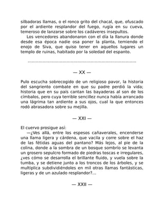 silbadoras llamas, o el ronco grito del chacal, que, ofuscado
por el ardiente resplandor del fuego, rugía en su cueva,
temeroso de lanzarse sobre los cadáveres insepultos.
Los vencedores abandonaron con el día la llanura donde
desde esa época nadie osa poner la planta, temiendo el
enojo de Siva, que quiso tener en aquellos lugares un
templo de ruinas, habitado por la soledad del espanto.
………………………………………………………………………
— XX —
Pulo escucha sobrecogido de un religioso pavor, la historia
del sangriento combate en que su padre perdió la vida;
historia que en su país cantan las bayaderas al son de los
címbalos, pero cuya terrible sencillez nunca había arrancado
una lágrima tan ardiente a sus ojos, cual la que entonces
rodó abrasadora sobre su mejilla.
— XXI —
El cuervo prosigue así:
—¿Ves allá, entre los espesos cañaverales, encenderse
una llama ligera y cárdena, que vacila y corre sobre el haz
de las fétidas aguas del pantano? Más lejos, al pie de la
colina, donde a la sombra de un bosque sombrío se levanta
un grosero sepulcro formado de piedras toscas e irregulares,
¿ves cómo se desarrolla el brillante fluido, y vuela sobre la
tumba, y se detiene junto a los troncos de los árboles, y se
multiplica subdividiéndoles en mil otras llamas fantásticas,
ligeras y de un azulado resplandor?…
— XXII —
 