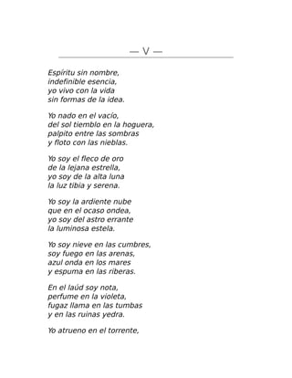 — V —
Espíritu sin nombre,
indefinible esencia,
yo vivo con la vida
sin formas de la idea.
Yo nado en el vacío,
del sol tiemblo en la hoguera,
palpito entre las sombras
y floto con las nieblas.
Yo soy el fleco de oro
de la lejana estrella,
yo soy de la alta luna
la luz tibia y serena.
Yo soy la ardiente nube
que en el ocaso ondea,
yo soy del astro errante
la luminosa estela.
Yo soy nieve en las cumbres,
soy fuego en las arenas,
azul onda en los mares
y espuma en las riberas.
En el laúd soy nota,
perfume en la violeta,
fugaz llama en las tumbas
y en las ruinas yedra.
Yo atrueno en el torrente,
 