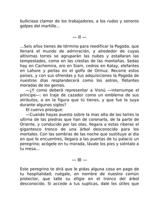 bullicioso clamor de los trabajadores, a los rudos y sonoros
golpes del martillo…
— II —
…Seis años tienes de término para reedificar la Pagoda, que
llenará el mundo de admiración, y alrededor de cuyas
altísimas torres se agruparán las nubes y estallaran las
tempestades, como en las crestas de las montañas. Sedas
hay en Cachemira, oro en Siam, cedros en Katay, elefantes
en Lahore y perlas en el golfo de Ormuz. Recorre estos
países, y con sus ofrendas y tus adquisiciones la Pagoda de
nuestros días resplandecerá como los astros, flotantes
moradas de los genios.
—¿Y como deberá representar a Visnú —interrumpe el
príncipe—: en traje de cazador como un emblema de sus
atributos, o en la figura que tú tienes, y que fue la suya
durante algunos siglos?
El cuervo prosigue:
—Cuando hayas puesto sobre la mas alta de las torres la
ultima de las piedras que han de coronarla, de la parte de
Oriente, y conducido por las olas, llegara a estas riberas el
gigantesco tronco de una árbol desconocido para los
mortales. Con las sombras de las noche que sustituye al día
en que lo encuentres, llegara a las puertas de tu palacio un
peregrino; acógele en tu morada, lávale los pies y siéntalo a
tu mesa…
— III —
Este peregrino te dirá que le pidas alguna cosa en pago de
tu hospitalidad; ruégale, en nombre de nuestro común
protector, que talle su efigie en el tronco del árbol
desconocido. Si accede a tus suplicas, dale los útiles que
 