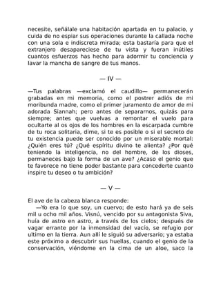 necesite, señálale una habitación apartada en tu palacio, y
cuida de no espiar sus operaciones durante la callada noche
con una sola e indiscreta mirada; esta bastaría para que el
extranjero desapareciese de tu vista y fueran inútiles
cuantos esfuerzos has hecho para adormir tu conciencia y
lavar la mancha de sangre de tus manos.
— IV —
—Tus palabras —exclamó el caudillo— permanecerán
grabadas en mi memoria, como el postrer adiós de mi
moribunda madre, como el primer juramento de amor de mi
adorada Siannah; pero antes de separarnos, quizás para
siempre; antes que vuelvas a remontar el vuelo para
ocultarte al os ojos de los hombres en la escarpada cumbre
de tu roca solitaria, dime, si te es posible o si el secreto de
tu existencia puede ser conocido por un miserable mortal:
¿Quién eres tú? ¿Qué espíritu divino te alienta? ¿Por qué
teniendo la inteligencia, no del hombre, de los dioses,
permaneces bajo la forma de un ave? ¿Acaso el genio que
te favorece no tiene poder bastante para concederte cuanto
inspire tu deseo o tu ambición?
— V —
El ave de la cabeza blanca responde:
—Yo era lo que soy, un cuervo; de esto hará ya de seis
mil u ocho mil años. Visnú, vencido por su antagonista Siva,
huía de astro en astro, a través de los cielos; después de
vagar errante por la inmensidad del vacío, se refugio por
ultimo en la tierra. Aun allí le siguió su adversario; ya estaba
este próximo a descubrir sus huellas, cuando el genio de la
conservación, viéndome en la cima de un aloe, saco la
 