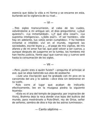 esencia que daba la vida a mi forma y se encarno en esta,
burlando así la vigilancia de su rival…
— VI —
…Tres siglos transcurrieron, al cabo de los cuales,
volviéndome a mi antiguo ser, el dios preguntóme: «¿Qué
quieres?». «La inmortalidad». «¿Y qué otra cosa?». «La
suprema inteligencia». «¿Sólo eso?». «Y ser hombre». «De
hoy en adelante, tus votos serán cumplidos». Y fui hombre
inmortal e infalible; viví en el mundo, regeneré las
sociedades, escribí leyes y…, el pago de mis vigilias, de mis
afanes y de mi amor fue tal, que pedí volver a ser cuervo, y
aunque después de juzgarme en la tumba, los hombres me
han hecho justicia, heme aquí que cuervo soy y cuervo seré
hasta la consumación de los siglos.
— VII —
—Pero ¿quién eres o quién fuiste? —pregunta el príncipe al
ave, que se aleja batiendo sus alas de azabache.
—Lee una inscripción que he grabado con mi pico en la
carcomida del ara y lo sabrás —dice ésta sin detenerse en
su vuelo.
Pulo corre al lugar que acaban de indicarle;
efectivamente, lee en la musgosa piedra la siguiente
leyenda:
«Esta es el ara del templo de Jaganata; por inspiración de
Visnú, Brahma dejo la roca donde vive lejos del bullicio del
mundo, para mostrárselo a Pulo-Dheli, rey de Orisa, señor
de señores, sombra de dios e hijo de los astros luminosos».
— Canto séptimo —
 