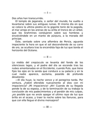 — I —
Dos años han transcurrido.
El templo de Jaganata, o señor del mundo, ha vuelto a
levantarse sobre sus antiguas ruinas. El mismo día en que
se coloco la ultima piedra en la gigante torre de la pagoda,
el mar arrojo en las arenas de su orilla el tronco de un árbol,
que los brahmines condujeron sobre sus hombros y
envolviéndole en un manto de púrpura, a la morada del
príncipe.
Éste, sentado sobre una alfombra de Persia, aguarda
impaciente la hora en que el sol descendiendo de su carro
de oro, se ocultara tras la encendida faja de luz que borda el
horizonte del Océano.
— II —
La niebla del crepúsculo se levanta del fondo de los
silenciosos lagos, y el padre del día se esconde tras las
nubes amontonadas en el Occidente, cuando Pulo, que tiene
fijos los ojos en la senda que conduce a su palacio y en la
cual nadie aparece, exclama, poseído de profundo
desaliento:
—El día huye, la noche vence y el peregrino tarda. Por
ventura, ¿habré ofendido nuevamente al dios con mi
impaciencia? ¡Mi impaciencia! ¡Ah! Cuando de su llegada
pende la de su esposa, y de la terminación de su trabajo la
conclusión de mis padecimientos y el perdón de mis culpas,
¿es posible que no ansíe apagar el ultimo rayo de luz que
brilla en el ocaso, y traer la noche sobre las llanuras, para
que con ella llegue el divino mensajero?
— III —
 