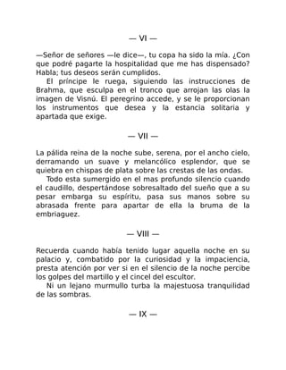 — VI —
—Señor de señores —le dice—, tu copa ha sido la mía. ¿Con
que podré pagarte la hospitalidad que me has dispensado?
Habla; tus deseos serán cumplidos.
El príncipe le ruega, siguiendo las instrucciones de
Brahma, que esculpa en el tronco que arrojan las olas la
imagen de Visnú. El peregrino accede, y se le proporcionan
los instrumentos que desea y la estancia solitaria y
apartada que exige.
— VII —
La pálida reina de la noche sube, serena, por el ancho cielo,
derramando un suave y melancólico esplendor, que se
quiebra en chispas de plata sobre las crestas de las ondas.
Todo esta sumergido en el mas profundo silencio cuando
el caudillo, despertándose sobresaltado del sueño que a su
pesar embarga su espíritu, pasa sus manos sobre su
abrasada frente para apartar de ella la bruma de la
embriaguez.
— VIII —
Recuerda cuando había tenido lugar aquella noche en su
palacio y, combatido por la curiosidad y la impaciencia,
presta atención por ver si en el silencio de la noche percibe
los golpes del martillo y el cincel del escultor.
Ni un lejano murmullo turba la majestuosa tranquilidad
de las sombras.
— IX —
 