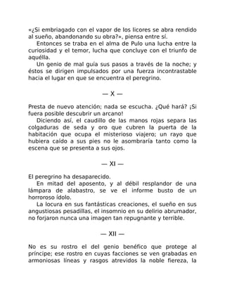 «¿Si embriagado con el vapor de los licores se abra rendido
al sueño, abandonando su obra?», piensa entre sí.
Entonces se traba en el alma de Pulo una lucha entre la
curiosidad y el temor, lucha que concluye con el triunfo de
aquélla.
Un genio de mal guía sus pasos a través de la noche; y
éstos se dirigen impulsados por una fuerza incontrastable
hacia el lugar en que se encuentra el peregrino.
— X —
Presta de nuevo atención; nada se escucha. ¿Qué hará? ¡Si
fuera posible descubrir un arcano!
Diciendo así, el caudillo de las manos rojas separa las
colgaduras de seda y oro que cubren la puerta de la
habitación que ocupa el misterioso viajero; un rayo que
hubiera caído a sus pies no le asombraría tanto como la
escena que se presenta a sus ojos.
— XI —
El peregrino ha desaparecido.
En mitad del aposento, y al débil resplandor de una
lámpara de alabastro, se ve el informe busto de un
horroroso ídolo.
La locura en sus fantásticas creaciones, el sueño en sus
angustiosas pesadillas, el insomnio en su delirio abrumador,
no forjaron nunca una imagen tan repugnante y terrible.
— XII —
No es su rostro el del genio benéfico que protege al
príncipe; ese rostro en cuyas facciones se ven grabadas en
armoniosas líneas y rasgos atrevidos la noble fiereza, la
 