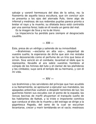 salvaje y varonil hermosura del dios de la selva, no; la
fisonomía de aquella tosca escultura, que sin concluir aún
se presenta a los ojos del aterrado Pulo, tiene algo de
infernal y medroso; de sus redondas pupilas parece pronto a
brotar el rayo y la muerte; su dilatada boca está contraída
por una sonrisa feroz; todo en él revela un genio del mal.
Es la imagen de Siva y no la de Visnú.
La impaciencia ha perdido para siempre al desgraciado
caudillo.
— XIII —
Éste, presa de un vértigo y saliendo de su inmovilidad:
—Brahmines —exclama en alta voz—, despertad de
vuestro sueño; la esperanza de dicha que aún me restaba
se ha desvanecido como el perfume de un lirio que besa el
simún. Siva venció en el combate; levantad el ídolo que lo
representa; llevadlo al ara sobre vuestros hombros al
compás de los himnos del luto y el clamor de las plañideras
y los címbalos; suyo será el templo de su hermano, y con él
mi vida.
— XIV —
Los brahmines y los servidores del príncipe que han acudido
a su llamamiento, se apresuran a ejecutar sus mandatos, las
apagadas antorchas vuelven a despedir torrentes de luz; los
guerreros hieren sus escudos con el pomo de la espada; las
roncas bocinas de marfil ahuyentan el tranquilo sueño de
los habitantes de Kattak, y la triste e imponente comitiva
que conduce al dios de la muerte y del estrago se dirige a la
gigantesca Pagoda, del seno de la cual se escuchan
levantarse, crecer y morir temblando en el vacío; medrosos
 