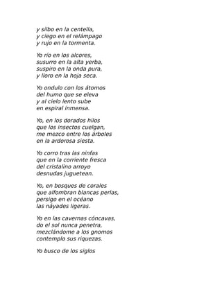 y silbo en la centella,
y ciego en el relámpago
y rujo en la tormenta.
Yo río en los alcores,
susurro en la alta yerba,
suspiro en la onda pura,
y lloro en la hoja seca.
Yo ondulo con los átomos
del humo que se eleva
y al cielo lento sube
en espiral inmensa.
Yo, en los dorados hilos
que los insectos cuelgan,
me mezco entre los árboles
en la ardorosa siesta.
Yo corro tras las ninfas
que en la corriente fresca
del cristalino arroyo
desnudas juguetean.
Yo, en bosques de corales
que alfombran blancas perlas,
persigo en el océano
las náyades ligeras.
Yo en las cavernas cóncavas,
do el sol nunca penetra,
mezclándome a los gnomos
contemplo sus riquezas.
Yo busco de los siglos
 