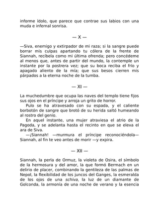 informe ídolo, que parece que contrae sus labios con una
muda e infernal sonrisa.
— X —
—Siva, enemigo y extirpador de mi raza; si la sangre puede
borrar mis culpas apartando tu cólera de la frente de
Siannah, recíbela como mi última ofrenda; pero concédeme
al menos que, antes de partir del mundo, la contemple un
instante por la postrera vez; que su boca reciba el frío y
apagado aliento de la mía; que sus besos cierren mis
párpados a la eterna noche de la tumba.
— XI —
La muchedumbre que ocupa las naves del templo tiene fijos
sus ojos en el príncipe y arroja un grito de horror.
Pulo se ha atravesado con su espada, y el caliente
borbotón de sangre que brotó de su herida saltó humeando
al rostro del genio.
En aquel instante, una mujer atraviesa el atrio de la
Pagoda, y se adelanta hasta el recinto en que se eleva el
ara de Siva.
—¡Siannah! —murmura el príncipe reconociéndola—
Siannah, al fin te veo antes de morir —y expira.
— XII —
Siannah, la perla de Ormuz, la violeta de Osira, el símbolo
de la hermosura y del amor, la que formó Bermach en un
delirio de placer, combinando la gentileza de las palmas de
Nepol, la flexibilidad de los juncos del Ganges, la esmeralda
de los ojos de una schiva, la luz de un diamante de
Golconda, la armonía de una noche de verano y la esencia
 