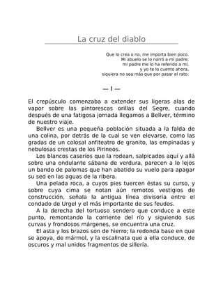 La cruz del diablo
Que lo crea o no, me importa bien poco.
Mi abuelo se lo narró a mi padre;
mi padre me lo ha referido a mí,
y yo te lo cuento ahora,
siquiera no sea más que por pasar el rato.
— I —
El crepúsculo comenzaba a extender sus ligeras alas de
vapor sobre las pintorescas orillas del Segre, cuando
después de una fatigosa jornada llegamos a Bellver, término
de nuestro viaje.
Bellver es una pequeña población situada a la falda de
una colina, por detrás de la cual se ven elevarse, como las
gradas de un colosal anfiteatro de granito, las empinadas y
nebulosas crestas de los Pirineos.
Los blancos caseríos que la rodean, salpicados aquí y allá
sobre una ondulante sábana de verdura, parecen a lo lejos
un bando de palomas que han abatido su vuelo para apagar
su sed en las aguas de la ribera.
Una pelada roca, a cuyos pies tuercen éstas su curso, y
sobre cuya cima se notan aún remotos vestigios de
construcción, señala la antigua línea divisoria entre el
condado de Urgel y el más importante de sus feudos.
A la derecha del tortuoso sendero que conduce a este
punto, remontando la corriente del río y siguiendo sus
curvas y frondosos márgenes, se encuentra una cruz.
El asta y los brazos son de hierro; la redonda base en que
se apoya, de mármol, y la escalinata que a ella conduce, de
oscuros y mal unidos fragmentos de sillería.
 