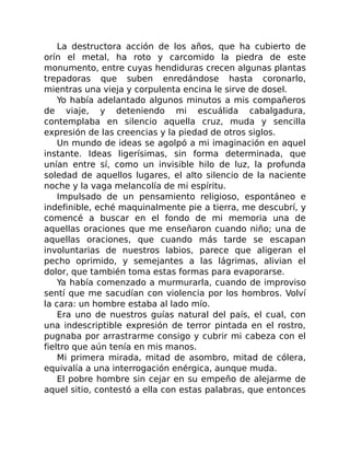 La destructora acción de los años, que ha cubierto de
orín el metal, ha roto y carcomido la piedra de este
monumento, entre cuyas hendiduras crecen algunas plantas
trepadoras que suben enredándose hasta coronarlo,
mientras una vieja y corpulenta encina le sirve de dosel.
Yo había adelantado algunos minutos a mis compañeros
de viaje, y deteniendo mi escuálida cabalgadura,
contemplaba en silencio aquella cruz, muda y sencilla
expresión de las creencias y la piedad de otros siglos.
Un mundo de ideas se agolpó a mi imaginación en aquel
instante. Ideas ligerísimas, sin forma determinada, que
unían entre sí, como un invisible hilo de luz, la profunda
soledad de aquellos lugares, el alto silencio de la naciente
noche y la vaga melancolía de mi espíritu.
Impulsado de un pensamiento religioso, espontáneo e
indefinible, eché maquinalmente pie a tierra, me descubrí, y
comencé a buscar en el fondo de mi memoria una de
aquellas oraciones que me enseñaron cuando niño; una de
aquellas oraciones, que cuando más tarde se escapan
involuntarias de nuestros labios, parece que aligeran el
pecho oprimido, y semejantes a las lágrimas, alivian el
dolor, que también toma estas formas para evaporarse.
Ya había comenzado a murmurarla, cuando de improviso
sentí que me sacudían con violencia por los hombros. Volví
la cara: un hombre estaba al lado mío.
Era uno de nuestros guías natural del país, el cual, con
una indescriptible expresión de terror pintada en el rostro,
pugnaba por arrastrarme consigo y cubrir mi cabeza con el
fieltro que aún tenía en mis manos.
Mi primera mirada, mitad de asombro, mitad de cólera,
equivalía a una interrogación enérgica, aunque muda.
El pobre hombre sin cejar en su empeño de alejarme de
aquel sitio, contestó a ella con estas palabras, que entonces
 