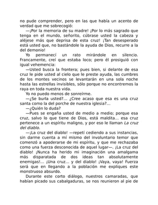 no pude comprender, pero en las que había un acento de
verdad que me sobrecogió:
—¡Por la memoria de su madre! ¡Por lo más sagrado que
tenga en el mundo, señorito, cúbrase usted la cabeza y
aléjese más que deprisa de esta cruz! ¡Tan desesperado
está usted que, no bastándole la ayuda de Dios, recurre a la
del demonio!
Yo permanecí un rato mirándole en silencio.
Francamente, creí que estaba loco; pero él prosiguió con
igual vehemencia:
—Usted busca la frontera; pues bien, si delante de esa
cruz le pide usted al cielo que le preste ayuda, las cumbres
de los montes vecinos se levantarán en una sola noche
hasta las estrellas invisibles, sólo porque no encontremos la
raya en toda nuestra vida.
Yo no puedo menos de sonreírme.
—¿Se burla usted?… ¿Cree acaso que esa es una cruz
santa como la del porche de nuestra iglesia?…
—¿Quién lo duda?
—Pues se engaña usted de medio a medio; porque esa
cruz, salvo lo que tiene de Dios, está maldita… esa cruz
pertenece a un espíritu maligno, y por eso le llaman La cruz
del diablo.
—¡La cruz del diablo! —repetí cediendo a sus instancias,
sin darme cuenta a mí mismo del involuntario temor que
comenzó a apoderarse de mi espíritu, y que me rechazaba
como una fuerza desconocida de aquel lugar—. ¡La cruz del
diablo! ¡Nunca ha herido mi imaginación una amalgama
más disparatada de dos ideas tan absolutamente
enemigas!… ¡Una cruz… y del diablo! ¡Vaya, vaya! Fuerza
será que en llegando a la población me expliques este
monstruoso absurdo.
Durante este corto diálogo, nuestros camaradas, que
habían picado sus cabalgaduras, se nos reunieron al pie de
 