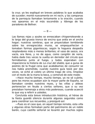 la cruz; yo les expliqué en breves palabras lo que acababa
de suceder; monté nuevamente en mi rocín, y las campanas
de la parroquia llamaban lentamente a la oración, cuando
nos apeamos en el más escondido y lóbrego de los
paradores de Bellver.
— II —
Las llamas rojas y azules se enroscaban chisporroteando a
lo largo del grueso tronco de encina que ardía en el ancho
hogar; nuestras sombras, que se proyectaban temblando
sobre los ennegrecidos muros, se empequeñecían o
tomaban formas gigantescas, según la hoguera despedía
resplandores más o menos brillantes; el vaso de saúco, ora
vacío, ora lleno, y no de agua, como cangilón de noria,
había dado tres veces la vuelta en derredor del círculo que
formábamos junto al fuego, y todos esperaban con
impaciencia la historia de La cruz del diablo, que a guisa de
postres de la frugal cena que acabábamos de consumir se
nos había prometido, cuando nuestro guía tosió por dos
veces, se echó al coleto un último trago de vino, limpióse
con el revés de la mano la boca, y comenzó de este modo:
—Hace mucho tiempo, mucho tiempo, yo no sé cuánto,
pero los moros ocupaban aún la mayor parte de España, se
llamaban condes nuestros reyes, y las villas y aldeas
pertenecían en feudo a ciertos señores, que a su vez
prestaban homenaje a otros más poderosos, cuando acaeció
lo que voy a referir a ustedes.
Concluida esta breve introducción histórica, el héroe de
la fiesta guardó silencio durante algunos segundos como
para coordinar sus recuerdos, y prosiguió así:
—Pues es el caso que, en aquel tiempo remoto, esta villa
y algunas otras formaban parte del patrimonio de un noble
barón, cuyo castillo señorial se levantó por muchos siglos
 