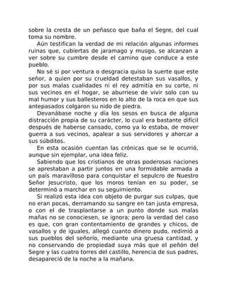 sobre la cresta de un peñasco que baña el Segre, del cual
toma su nombre.
Aún testifican la verdad de mi relación algunas informes
ruinas que, cubiertas de jaramago y musgo, se alcanzan a
ver sobre su cumbre desde el camino que conduce a este
pueblo.
No sé si por ventura o desgracia quiso la suerte que este
señor, a quien por su crueldad detestaban sus vasallos, y
por sus malas cualidades ni el rey admitía en su corte, ni
sus vecinos en el hogar, se aburriese de vivir solo con su
mal humor y sus ballesteros en lo alto de la roca en que sus
antepasados colgaron su nido de piedra.
Devanábase noche y día los sesos en busca de alguna
distracción propia de su carácter, lo cual era bastante difícil
después de haberse cansado, como ya lo estaba, de mover
guerra a sus vecinos, apalear a sus servidores y ahorcar a
sus súbditos.
En esta ocasión cuentan las crónicas que se le ocurrió,
aunque sin ejemplar, una idea feliz.
Sabiendo que los cristianos de otras poderosas naciones
se aprestaban a partir juntos en una formidable armada a
un país maravilloso para conquistar el sepulcro de Nuestro
Señor Jesucristo, que los moros tenían en su poder, se
determinó a marchar en su seguimiento.
Si realizó esta idea con objeto de purgar sus culpas, que
no eran pocas, derramando su sangre en tan justa empresa,
o con el de trasplantarse a un punto donde sus malas
mañas no se conociesen, se ignora; pero la verdad del caso
es que, con gran contentamiento de grandes y chicos, de
vasallos y de iguales, allegó cuanto dinero pudo, redimió a
sus pueblos del señorío, mediante una gruesa cantidad, y
no conservando de propiedad suya más que el peñón del
Segre y las cuatro torres del castillo, herencia de sus padres,
desapareció de la noche a la mañana.
 