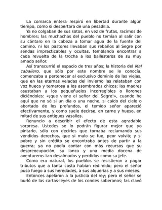 La comarca entera respiró en libertad durante algún
tiempo, como si despertara de una pesadilla.
Ya no colgaban de sus sotos, en vez de frutas, racimos de
hombres; las muchachas del pueblo no temían al salir con
su cántaro en la cabeza a tomar agua de la fuente del
camino, ni los pastores llevaban sus rebaños al Segre por
sendas impracticables y ocultas, temblando encontrar a
cada revuelta de la trocha a los ballesteros de su muy
amado señor.
Así transcurrió el espacio de tres años; la historia del Mal
caballero, que sólo por este nombre se le conocía,
comenzaba a pertenecer al exclusivo dominio de las viejas,
que en las eternas veladas del invierno las relataban con
voz hueca y temerosa a los asombrados chicos; las madres
asustaban a los pequeñuelos incorregibles o llorones
diciéndoles: «¡que viene el señor del Segre!», cuando he
aquí que no sé si un día o una noche, si caído del cielo o
abortado de los profundos, el temido señor apareció
efectivamente, y como suele decirse, en carne y hueso, en
mitad de sus antiguos vasallos.
Renuncio a describir el efecto de esta agradable
sorpresa. Ustedes se lo podrán figurar mejor que yo
pintarlo, sólo con decirles que tornaba reclamando sus
vendidos derechos, que si malo se fue, peor volvió; y si
pobre y sin crédito se encontraba antes de partir a la
guerra; ya no podía contar con más recursos que su
despreocupación, su lanza y una media docena de
aventureros tan desalmados y perdidos como su jefe.
Como era natural, los pueblos se resistieron a pagar
tributos que a tanta costa habían redimido; pero el señor
puso fuego a sus heredades, a sus alquerías y a sus mieses.
Entonces apelaron a la justicia del rey; pero el señor se
burló de las cartas-leyes de los condes soberanos; las clavó
 