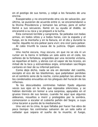 en el postigo de sus torres, y colgó a los farautes de una
encina.
Exasperados y no encontrando otra vía de salvación, por
último, se pusieron de acuerdo entre sí, se encomendaron a
la Divina Providencia y tomaron las armas; pero el señor
llamó a sus secuaces, llamó en su ayuda al diablo, se
encaramó a su roca y se preparó a la lucha.
Ésta comenzó terrible y sangrienta. Se peleaba con todas
armas, en todos sitios y a todas horas, con la espada y el
fuego, en la montaña y en la llanura, en el día y durante la
noche. Aquello no era pelear para vivir; era vivir para pelear.
Al cabo triunfó la causa de la justicia. Oigan ustedes
cómo.
Una noche oscura, muy oscura, en que no se oía ni un
rumor en la tierra ni brillaba un solo astro en el cielo, los
señores de la fortaleza, engreídos por una reciente victoria,
se repartían el botín, y ebrios con el vapor de los licores, en
mitad de la loca y estruendosa orgía, entonaban sacrílegos
cantares en loor de su infernal patrono.
Como dejo dicho, nada se oía en derredor del castillo,
excepto el eco de las blasfemias, que palpitaban perdidas
en el sombrío seno de la noche, como palpitan las almas de
los condenados envueltas en los pliegues del huracán de los
infiernos.
Ya los descuidados centinelas habían fijado algunas
veces sus ojos en la villa que reposaba silenciosa, y se
habían dormido sin temor a una sorpresa, apoyados en el
grueso tronco de sus lanzas, cuando he aquí que algunos
aldeanos, resueltos a morir y protegidos por la sombra,
comenzaron a escalar el cubierto peñón del Segre, a cuya
cima tocaron a punto de la medianoche.
Una vez en la cima, lo que faltaba por hacer fue obra de
poco tiempo: los centinelas salvaron de un solo salto el
valladar que separa el sueño de la muerte; el fuego,
 