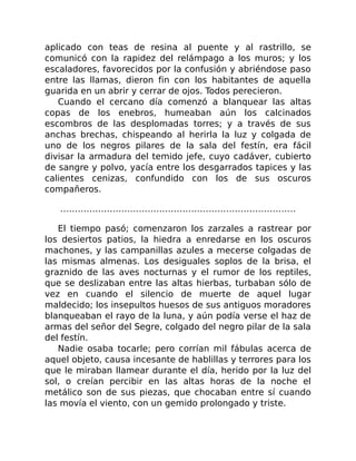 aplicado con teas de resina al puente y al rastrillo, se
comunicó con la rapidez del relámpago a los muros; y los
escaladores, favorecidos por la confusión y abriéndose paso
entre las llamas, dieron fin con los habitantes de aquella
guarida en un abrir y cerrar de ojos. Todos perecieron.
Cuando el cercano día comenzó a blanquear las altas
copas de los enebros, humeaban aún los calcinados
escombros de las desplomadas torres; y a través de sus
anchas brechas, chispeando al herirla la luz y colgada de
uno de los negros pilares de la sala del festín, era fácil
divisar la armadura del temido jefe, cuyo cadáver, cubierto
de sangre y polvo, yacía entre los desgarrados tapices y las
calientes cenizas, confundido con los de sus oscuros
compañeros.
………………………………………………………………………
El tiempo pasó; comenzaron los zarzales a rastrear por
los desiertos patios, la hiedra a enredarse en los oscuros
machones, y las campanillas azules a mecerse colgadas de
las mismas almenas. Los desiguales soplos de la brisa, el
graznido de las aves nocturnas y el rumor de los reptiles,
que se deslizaban entre las altas hierbas, turbaban sólo de
vez en cuando el silencio de muerte de aquel lugar
maldecido; los insepultos huesos de sus antiguos moradores
blanqueaban el rayo de la luna, y aún podía verse el haz de
armas del señor del Segre, colgado del negro pilar de la sala
del festín.
Nadie osaba tocarle; pero corrían mil fábulas acerca de
aquel objeto, causa incesante de hablillas y terrores para los
que le miraban llamear durante el día, herido por la luz del
sol, o creían percibir en las altas horas de la noche el
metálico son de sus piezas, que chocaban entre sí cuando
las movía el viento, con un gemido prolongado y triste.
 