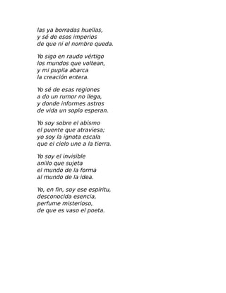 las ya borradas huellas,
y sé de esos imperios
de que ni el nombre queda.
Yo sigo en raudo vértigo
los mundos que voltean,
y mi pupila abarca
la creación entera.
Yo sé de esas regiones
a do un rumor no llega,
y donde informes astros
de vida un soplo esperan.
Yo soy sobre el abismo
el puente que atraviesa;
yo soy la ignota escala
que el cielo une a la tierra.
Yo soy el invisible
anillo que sujeta
el mundo de la forma
al mundo de la idea.
Yo, en fin, soy ese espíritu,
desconocida esencia,
perfume misterioso,
de que es vaso el poeta.
 